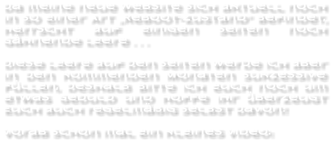 Da meine neue Website sich aktuell noch in so einer Art „Reboot-Zustand“ Befindet, herrscht auf einigen Seiten noch Gähnende Leere . . .  Diese Leere auf den Seiten werde ich aber in den kommenden Monaten sukzessive füllen, deshalb bitte Ich euch noch um etwas Geduld und hoffe Ihr überzeugt Euch auch regelmäßig selbst davon!  Vorab schon mal ein kleines Video: