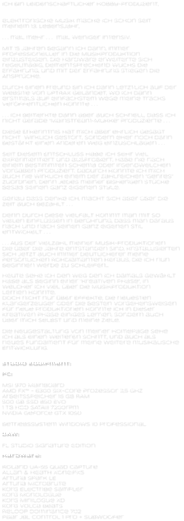 Ich bin leidenschaftlicher Hobby-Produzent,   elektronische Musik mache ich schon seit  meinem 13. Lebensjahr,  . . . mal mehr . . .  mal weniger intensiv.  Mit 15 Jahren begann ich dann, immer  professioneller in die Musikproduktion  einzusteigen. Die Hardware erweiterte sich  regelmäßig, Dementsprechend wuchs die  Erfahrung, und mit der Erfahrung stiegen die  Ansprüche.  Durch einen Freund bin ich dann letztlich auf der  Website von UPTRAX gelandet, wo ich dann  erstmals auf einfachstem Wege meine Tracks  veröffentlichen konnte . . .  . . . Ich bemerkte dann aber auch schnell, dass ich  nicht gerade “Mainstream-Mukke” produzierte . . .  Diese Erkenntnis hat mich aber ehrlich gesagt  nicht  wirklich gestört, sondern eher noch darin  bestärkt einen Anderen Weg einzuschlagen . . .  Seit diesem Entschluss habe ich sehr viel  experimentiert und ausprobiert, habe nie nach  einem bestimmten Schema oder irgendwelchen  Vorgaben produziert. Dadurch konnte ich mich  auch nie wirklich einem der zahlreichen “Genres”  zuordnen, Denn jedes meiner bisherigen Stücke  besaß seinen ganz eigenen Style.  Genau dass denke ich, macht sich aber über die  Zeit auch bezahlt . . .  Denn durch diese Vielfalt kommt man mit so  vielen Einflüssen in Berührung, dass man daraus  nach und nach seinen ganz eigenen Stil  entwickelt . . .  . . . Aus der Vielzahl meiner Musik-Produktionen die über die Jahre entstanden sind, kristallisierten  sich jetzt auch immer deutlicherer meine  persönlichen Rohdiamanten heraus, Die ich nun  beginnen werde zu schleifen...   Heute sehe ich den Weg den ich damals gewählt  habe als Beginn einer “kreativen Phase”, In  welcher ich viel über die Musikproduktion  lernen konnte. doch nicht nur über Effekte, die neuesten  Klangerzeuger oder die besten Vorgehensweisen  für neue Produktionen konnte ich in dieser  Kreativen Phase einiges Lernen, sondern auch  über mich selbst und meine Ziele.  die Neugestaltung von meiner Homepage sehe ich als einen weiteren Schritt, Und auch als neues Fundament für meine weitere musikalische Entwicklung.   Studio Equipment:  Pc:  MSI 970 Mainboard	 AMD FX™ - 6300 six-core Prozessor 3,5 GHz Arbeitsspeicher 16 GB RAM 500 GB SSD 850 EVO 1 TB HDD SATAiii 7200rpm NVIDIA GeForce GTX 1050  Betriebssystem Windows 10 professional  DAW:  FL Studio signature edition  Hardware:  Roland UA-55 Quad Capture Allan & Heath Xone:PX5 Arturia Spark LE Arturia Microbrute Korg Electribe Sampler Korg Monologue Korg Minilogue XD Korg Volca Beats Reloop Dominance 702 Paar JBL Control 1 Pro + Subwoofer